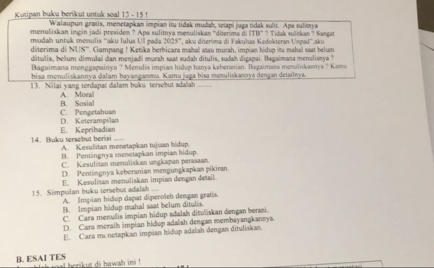 Kutipan buku berikut untuk soal 13 - 15 !
Walaupun gratis, menetapkan impian itu tidak mudah, tetapi juga tidak sulit. Apa sulitnya
menuliskan ingin jadi presiden ? Apa sulitnya menuliskan “diterima di ITB” ? Tidak sulitkan ? Sangat
mudah untuk menulis “aku lulus UI pada 2025”, aku diterima di Fakultas Kedokteran Unpad”,aku
diterima di NUS”. Gampang ! Ketika berbicara mahal atau murah, impian hidup itu mahal saat belum
ditulis, belum dimulai dan menjadi murah saat sudah ditulis, sudah digapai. Bagaimana menulisnya ?
Bagaimana menggapainya ? Menulis impian hidup hanya keberanian. Bagaimana menuliskannya ? Kamu
bisa menuliskannya dalam bayanganmu. Kamu juga bisa menuliskannya dengan detailnya.
13. Nilai yang terdapat dalam buku tersebut adalah ........
A. Moral
B. Sosial
C. Pengetahuan
D. Keterampilan
E. Kepribadian
14. Buku tersebut berisi .....
A. Kesulitan menetapkan tujuan hidup.
B. Pentingnya menetapkan impian hidup.
C. Kesulitan menuliskan ungkapan perasaan.
D. Pentingnya keberanian mengungkapkan pikiran.
E. Kesulitan menuliskan impian dengan detail.
15. Simpulan buku tersebut adalah ....
A. Impian hidup dapat diperoleh dengan gratis.
B. Impian hidup mahal saat belum ditulis.
C. Cara menulis impian hidup adalah dituliskan dengan berani.
D. Cara meraih impian hidup adalah dengan membayangkannya.
E. Cara mo netapkan impian hidup adalah dengan dituliskan.
B. ESAI TES
ah  coal berikut di bawah ini !