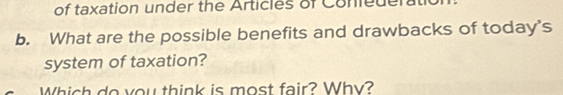 of taxation under the Articles of Coniederatio 
b. What are the possible benefits and drawbacks of today's 
system of taxation? 
Which do you think is most fair? Why?