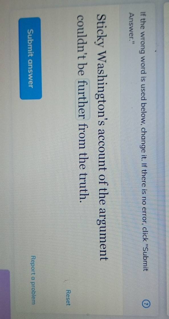 If the wrong word is used below, change it. If there is no error, click "Submit 
Answer." 
Sticky Washington's account of the argument 
couldn't be further from the truth. 
Reset 
Submit answer Report a problem