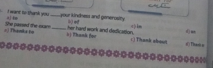 want to thank you _your kindness and generosity.
a) to b) of c) in
She passed the exam _her hard work and dedication.
d) on
#) Thanks to b) Thank for c) Thank about di) Thank os