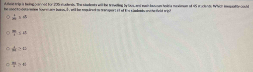 A field trip is being planned for 205 students. The students will be traveling by bus, and each bus can hold a maximum of 45 students. Which inequality could
be used to determine how many buses, δ , will be required to transport all of the students on the field trip?
 b/205 ≤ 45
 205/b ≤ 45
 b/205 ≥ 45
 265/b ≥ 45