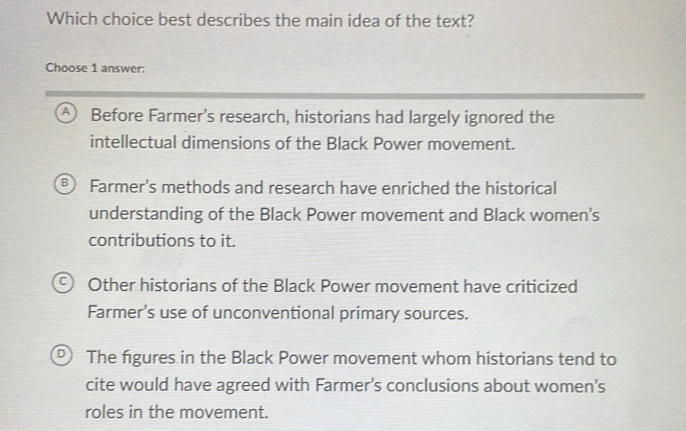 Which choice best describes the main idea of the text?
Choose 1 answer:
A ) Before Farmer's research, historians had largely ignored the
intellectual dimensions of the Black Power movement.
B) Farmer's methods and research have enriched the historical
understanding of the Black Power movement and Black women’s
contributions to it.
Other historians of the Black Power movement have criticized
Farmer's use of unconventional primary sources.
The figures in the Black Power movement whom historians tend to
cite would have agreed with Farmer’s conclusions about women's
roles in the movement.