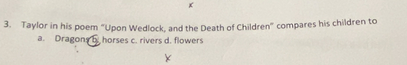 Taylor in his poem “Upon Wedlock, and the Death of Children” compares his children to
a. Dragons b. horses c. rivers d. flowers