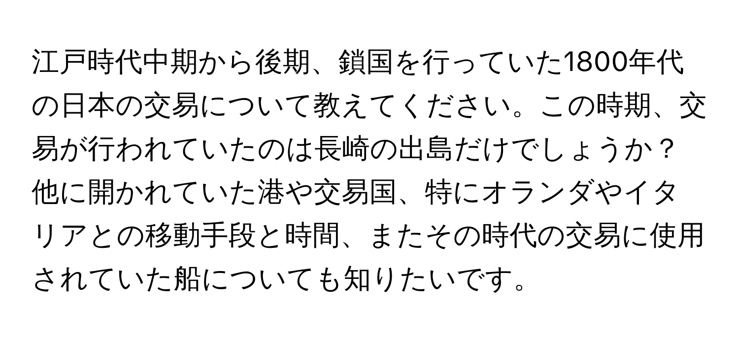 江戸時代中期から後期、鎖国を行っていた1800年代の日本の交易について教えてください。この時期、交易が行われていたのは長崎の出島だけでしょうか？他に開かれていた港や交易国、特にオランダやイタリアとの移動手段と時間、またその時代の交易に使用されていた船についても知りたいです。