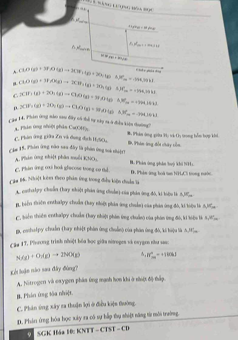 Su 5, năng lượng hóa học
(110+)+H_f(x)
△ jf_max=2a+3bl
P(10!= 8)!= mu +mu
A. ChO(g)+3F_2O(g)to 2CW)to 2CIF_3(g)+2O_2A)Delta _△ H_(2m)°=-394,10kJ. Chiêu phần ứng
B. ChO(g)+3F_2O(g)to 2CIF_3(g)+2O_2(g)△ ,H_(2n)°=+394,10kJ
C. 2CW_3(g)+2O_2(g)to Cl_2O(g)+3F_2O(
D. 2CH^3_3(g)+2O_2(g)to Cl_2O(g)+3F_2O(g)△ _1H_m)=-394,10kJ.k △ ,W_m^((circ)=+394,10kJ.
Câu 14. Phân ứng não sau đây có thể tự xây ra ở điều kiện thường?
A. Phân ứng nhiệt phân Cu(OH)z.
B. Phân ứng giữa Hạ và Oz trong hỗu hợp khí
C. Phân ứng giữa Zn và dung địch H_2)SO_4. D. Phân ứng đốt cháy cồn.
Câu 15. Phân ứng nào sau đây là phân ứng toá nhiệt?
A. Phân ứng nhiệt phân muối KNOs. B. Phân ứng phân huý khí NHa
C. Phân ứng oxỉ hoá glucose trong cơ thể, D. Phân ứng hoà tan NH₄Cl trong nước.
Cu 16. Nhiệt kêm theo phân ứng trong điều kiện chuẩn là
A. enthalpy chuẩn (hay nhiệt phân ứng chuẩn) của phân ứng đó, kí hiệu là A,Hầ
B. biến thiên enthalpy chuẩn (hay nhiệt phần ứng chuẩn) của phản ứng đó, kí hiệu là △ _1H_2m'
C. biến thiên enthalpy chuẩn (hay nhiệt phần ứng chuẩn) của phân ứng đó, kí hiệu là A Hầ
D. enthalpy chuẩn (hay nhiệt phân ứmg chuẩn) của phân ứng đó, kí hiệu là △ _1H_(299)°
Cầu 17. Phương trình nhiệt hóa học giữa nitrogen và oxygen như sau:
N_2(g)+O_2(g)to 2NO(g)
^ H_(298)^0=+180kJ
Kết luận nào sau đây đúng?
A. Nitrogen và oxygen phần ứng mạnh hơn khi ở nhiệt độ thấp.
B. Phân ứng tôa nhiệt.
C. Phân ứng xây ra thuận lợi ở điều kiện thường.
D. Phân ứng hóa học xây ra có sự hấp thụ nhiệt năng từ môi trường.
9  SGK H6a 10: KNTT- CT ST-CD