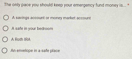 The only pace you should keep your emergency fund money is... *
A savings account or money market account
A safe in your bedroom
A Roth IRA
An envelope in a safe place