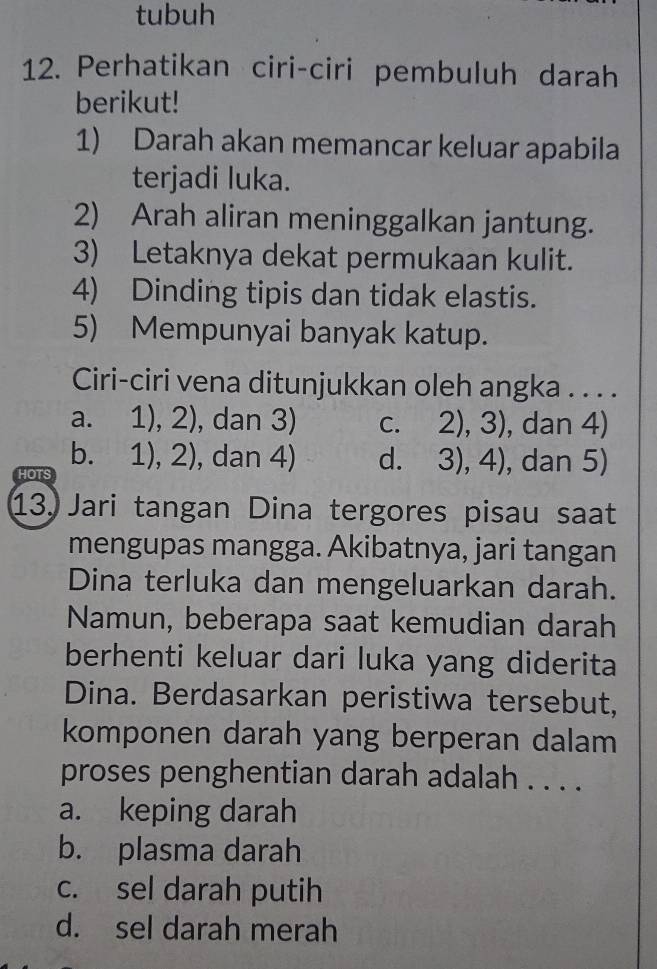 tubuh
12. Perhatikan ciri-ciri pembuluh darah
berikut!
1) Darah akan memancar keluar apabila
terjadi luka.
2) Arah aliran meninggalkan jantung.
3) Letaknya dekat permukaan kulit.
4) Dinding tipis dan tidak elastis.
5) Mempunyai banyak katup.
Ciri-ciri vena ditunjukkan oleh angka . . . .
a. 1),2) ), dan 3) C. 2),3) , dan 4)
b. 1),2) , dan 4) d. 3),4) , dan 5)
HO
13. Jari tangan Dina tergores pisau saat
mengupas mangga. Akibatnya, jari tangan
Dina terluka dan mengeluarkan darah.
Namun, beberapa saat kemudian darah
berhenti keluar dari luka yang diderita
Dina. Berdasarkan peristiwa tersebut,
komponen darah yang berperan dalam
proses penghentian darah adalah . . . .
a. keping darah
b. plasma darah
c. sel darah putih
d. sel darah merah