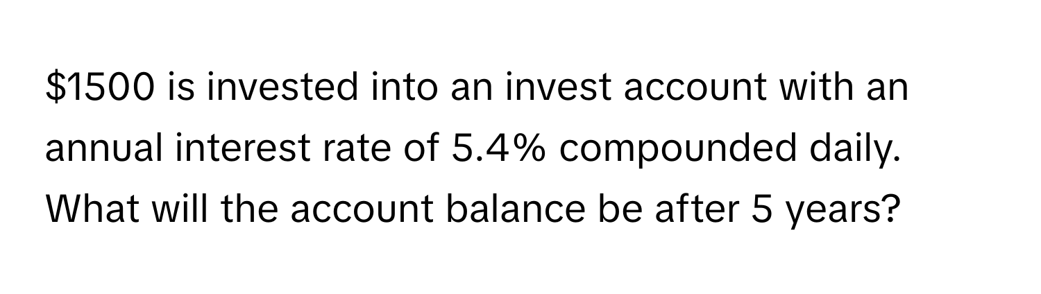 $1500 is invested into an invest account with an annual interest rate of 5.4% compounded daily. What will the account balance be after 5 years?