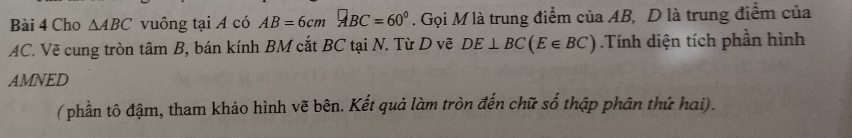 Cho △ ABC vuông tại A có AB=6cmABC=60°. Gọi M là trung điểm của AB, D là trung điểm của
AC. Vẽ cung tròn tâm B, bán kính BM cắt BC tại N. Từ D vẽ DE⊥ BC(E∈ BC).Tính diện tích phần hình 
AMNED 
(phần tô đậm, tham khảo hình vẽ bên. Kết quả làm tròn đến chữ số thập phân thứ hai).