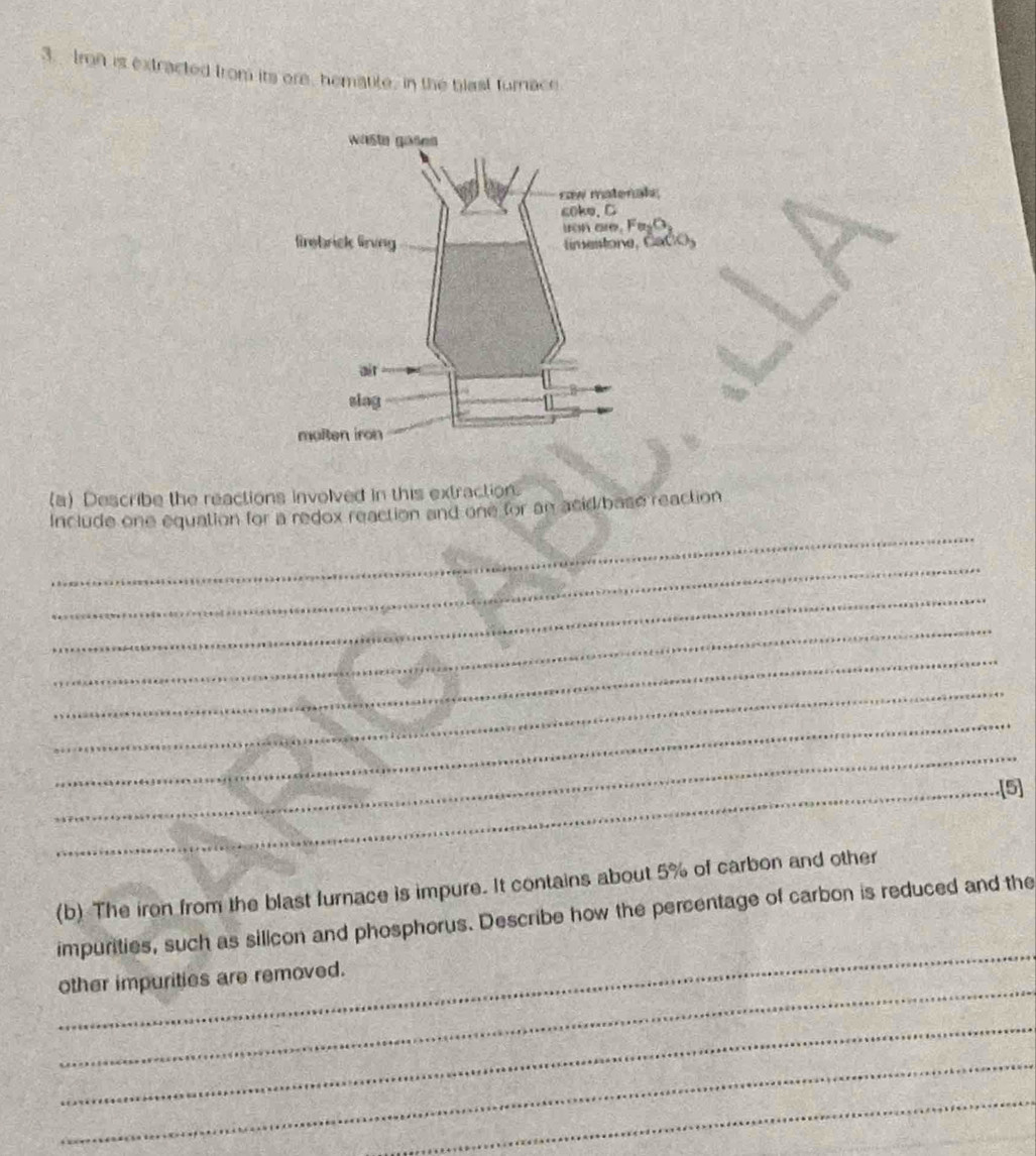 Imn is extracted from its ore, hematite, in the blast turnace 
(a) Describe the reactions involved in this extraction. 
_ 
Include one equation for a redox reaction and one for an acid/base reaction 
_ 
_ 
_ 
_ 
_ 
_ 
_ 
_.[5] 
(b) The iron from the blast furnace is impure. It contains about 5% of carbon and other 
_ 
impurities, such as silicon and phosphorus. Describe how the percentage of carbon is reduced and the 
_ 
other impurities are removed. 
_ 
_ 
_