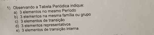 Observando a Tabela Periódica indique: 
a) 3 elementos no mesmo Período 
b) 3 elementos na mesma família ou grupo 
c) 3 elementos de transição 
d) 3 elementos representativos 
e) 3 elementos de transição interna