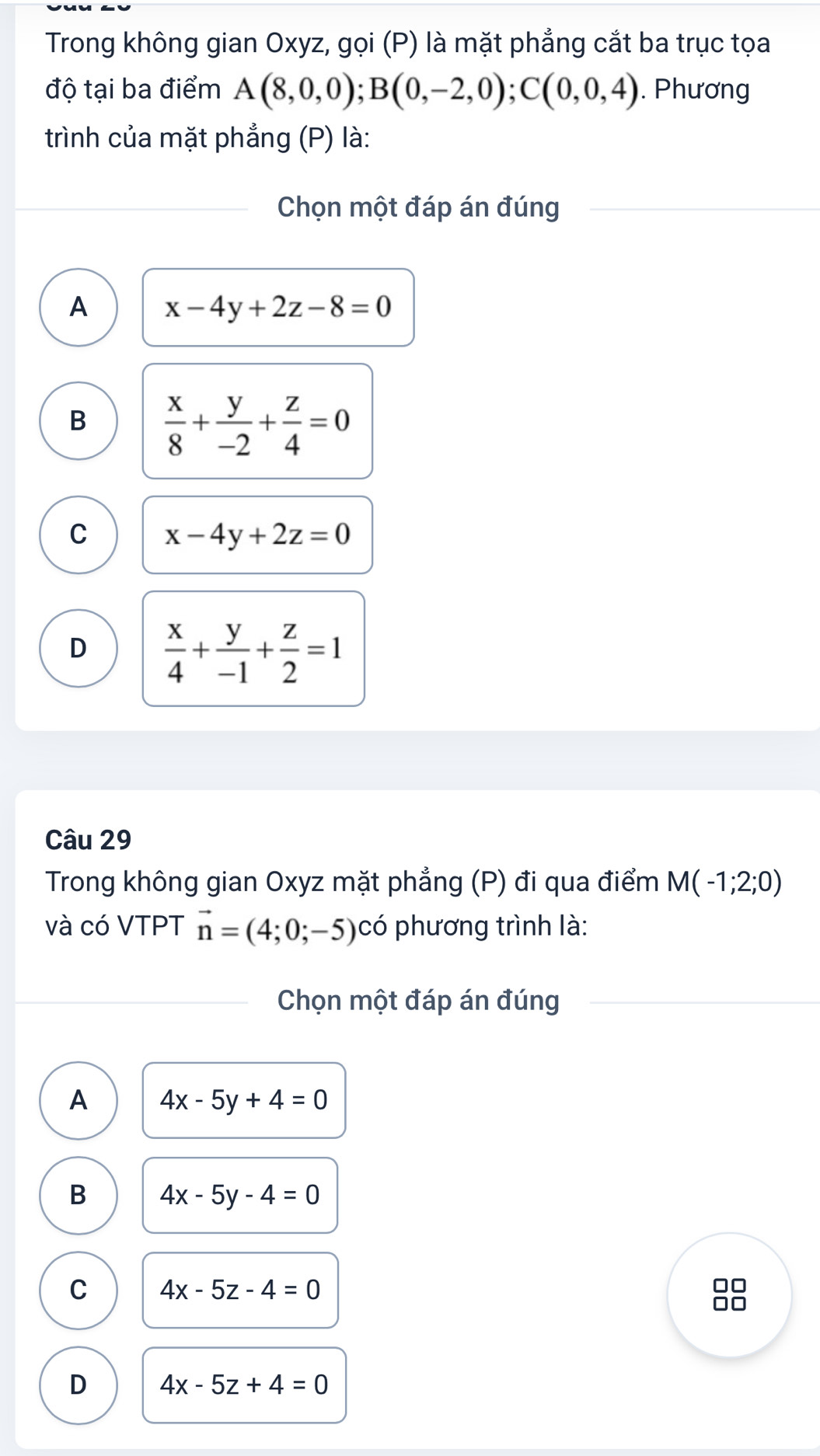 Trong không gian Oxyz, gọi (P) là mặt phẳng cắt ba trục tọa
độ tại ba điểm A(8,0,0); B(0,-2,0); C(0,0,4). Phương
trình của mặt phẳng (P) là:
Chọn một đáp án đúng
A x-4y+2z-8=0
B  x/8 + y/-2 + z/4 =0
C x-4y+2z=0
D  x/4 + y/-1 + z/2 =1
Câu 29
Trong không gian Oxyz mặt phẳng (P) đi qua điểm M(-1;2;0)
và có VTPT vector n=(4;0;-5) C phương trình là:
Chọn một đáp án đúng
A 4x-5y+4=0
B 4x-5y-4=0
C 4x-5z-4=0
D 4x-5z+4=0