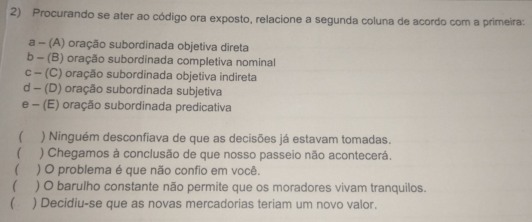 Procurando se ater ao código ora exposto, relacione a segunda coluna de acordo com a primeira:
a - (A) oração subordinada objetiva direta
b - (B) oração subordinada completiva nominal
c - (C) oração subordinada objetiva indireta
d - (D) oração subordinada subjetiva
e - (E) oração subordinada predicativa
( ) Ninguém desconfiava de que as decisões já estavam tomadas.
( ) Chegamos à conclusão de que nosso passeio não acontecerá.
( ) O problema é que não confio em você.
( ) O barulho constante não permite que os moradores vivam tranquilos.
 ) Decidiu-se que as novas mercadorias teriam um novo valor.