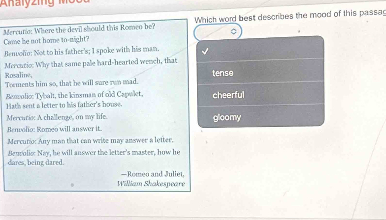 Analyzing M ộ c
Mercutio: Where the devil should this Romeo be? Which word best describes the mood of this passag
Came he not home to-night?
Benvolio: Not to his father's; I spoke with his man.
Mercutio: Why that same pale hard-hearted wench, that
Rosaline, tense
Torments him so, that he will sure run mad.
Benvolio: Tybalt, the kinsman of old Capulet, cheerful
Hath sent a letter to his father's house.
Mercutio: A challenge, on my life. gloomy
Benvolio: Romeo will answer it.
Mercutio: Any man that can write may answer a letter.
Benvolio: Nay, he will answer the letter's master, how he
dares, being dared.
—Romeo and Juliet,
William Shakespeare