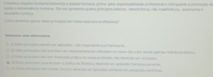 A bioética respeta fundamentalmente a pessoa humana, prima, pela responsabilidade profissional e civil quanto à promoção de
saude e sobrevivência humana. Ela nos apresenta quatro princípios básicos: beneficência, não maleficência, autonomia e
equidade e justiça.
Como devemos aplicar estes princípios em nosso exercípio profissional?
Selecione uma alternativa:
al Estes princípios devem ser aplicados , não importanto sua hierarquia.
El Estes princípios não precisam ser necessariamente utlizados no nosso dia a dia, sendo apenas referência teórica.
C Estes princípios não tem finailidade prática na nossa profissão, não devendo ser utiizados.
dl Estes princípios caracterbam a prátia da Bibética, devendo ser apiicados herarquicamente.
el Estes princípios tem carater técnico, devendo ser apiicados somente em pesquisas científícas.