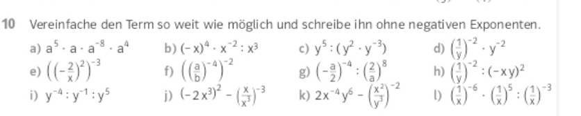 Vereinfache den Term so weit wie möglich und schreibe ihn ohne negativen Exponenten. 
a) a^5· a· a^(-8)· a^4 b) (-x)^4· x^(-2):x^3 c) y^5:(y^2· y^(-3)) d) ( 1/y )^-2· y^(-2)
e) ((- 2/x )^2)^-3 f) (( a/b )^-4)^-2 g) (- a/2 )^-4:( 2/a )^8 h) ( 1/y )^-2:(-xy)^2
i) y^(-4):y^(-1):y^5 j) (-2x^3)^2-( x/x^3 )^-3 k) 2x^(-4)y^6-( x^2/y^3 )^-2 l) ( 1/x )^-6· ( 1/x )^5:( 1/x )^-3