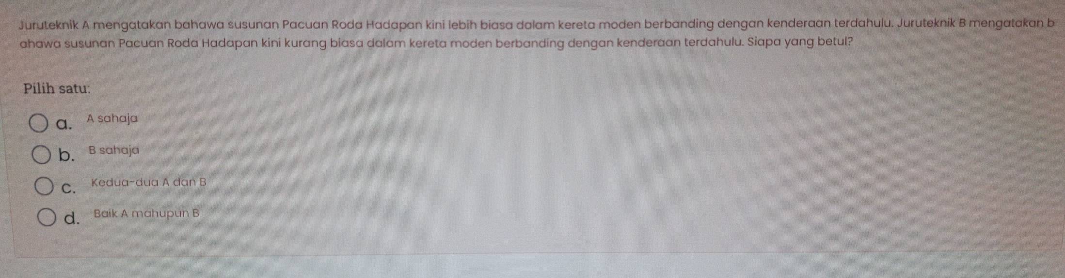 Juruteknik A mengatakan bahawa susunan Pacuan Roda Hadapan kini lebih biasa dalam kereta moden berbanding dengan kenderaan terdahulu. Juruteknik B mengatakan b
ahawa susunan Pacuan Roda Hadapan kini kurang biasa dalam kereta moden berbanding dengan kenderaan terdahulu. Siapa yang betul?
Pilih satu:
a. A sahaja
b. B sahaja
C. Kedua-dua A dan B
d. Baik A mahupun B