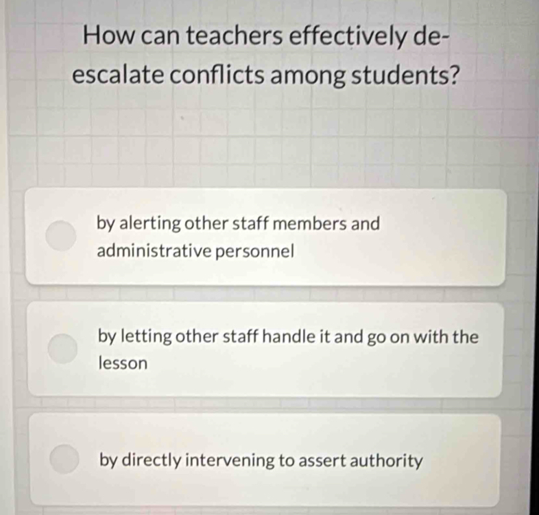 How can teachers effectively de-
escalate conflicts among students?
by alerting other staff members and
administrative personnel
by letting other staff handle it and go on with the
lesson
by directly intervening to assert authority