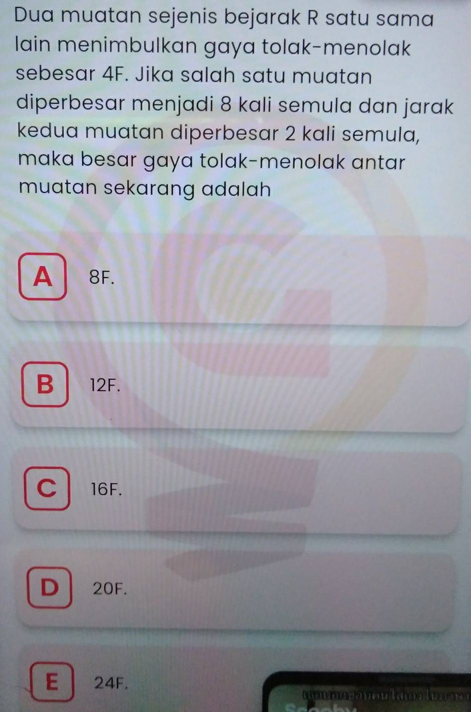 Dua muatan sejenis bejarak R satu sama
lain menimbulkan gaya tolak-menolak
sebesar 4F. Jika salah satu muatan
diperbesar menjadi 8 kali semula dan jarak
kedua muatan diperbesar 2 kali semula,
maka besar gaya tolak-menolak antar
muatan sekarang adalah
A 8F.
B 12F.
C l 16F.
D 20F.
E 24F.