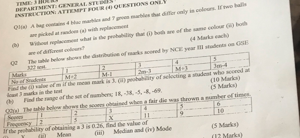 TIME: 3 HOURS
DEPARTMENT: GENERAL STUDIES 
INSTRUCTION: ATTEMPT FOUR (4) QUESTIONS ONLY
Q1(a) A bag contains 4 blue marbles and 7 green marbles that differ only in colours. If two balls
are picked at random (a) with replacement
(b) Without replacement what is the probability that (i) both are of the same colour (ii) both
(4 Marks each)
colours?
NCE year III students on GSE
Find the (i) value of m if th
·least 3 marks in the test 
of numbers; 18, -38, -5, -8, -69. (5 Marks)
er of times.
If the probability of obtaining a 3 is 0.
(i) Mean (iii) Median and (iv) Mode (5
(12 Marks)