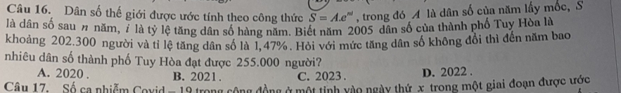 Dân số thế giới được ước tính theo công thức S=A.e e''' , trong đó A là dân số của năm lấy mốc, S
là dân số sau n năm, 7 là tỷ lệ tăng dân số hàng năm. Biết năm 2005 dân số của thành phố Tuy Hòa là
khoảng 202.300 người và tỉ lệ tăng dân số là 1,47%. Hỏi với mức tăng dân số không đổi thì đến năm bao
nhiêu dân số thành phố Tuy Hòa đạt được 255.000 người?
A. 2020. B. 2021. C. 2023. D. 2022.
Câu 17. Số ca nhiễm Covid - 19 trong cộng đồng ở một tinh vào ngày thứ x trong một giai đoạn được ước