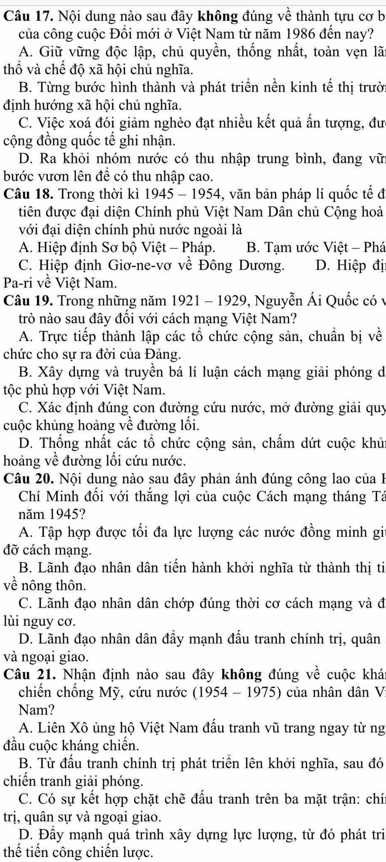 Nội dung nào sau đây không đúng về thành tựu cơ b
của công cuộc Đổi mới ở Việt Nam từ năm 1986 đến nay?
A. Giữ vững độc lập, chủ quyền, thống nhất, toàn vẹn lãt
thổ và chế độ xã hội chủ nghĩa.
B. Từng bước hình thành và phát triển nền kinh tế thị trười
định hướng xã hội chủ nghĩa.
C. Việc xoá đói giảm nghèo đạt nhiều kết quả ấn tượng, đưc
cộng đồng quốc tế ghi nhận.
D. Ra khỏi nhóm nước có thu nhập trung bình, đang vữi
bước vươn lên để có thu nhập cao.
Câu 18. Trong thời kì 1945 - 1954, văn bản pháp lí quốc tế đ
tiên được đại diện Chính phủ Việt Nam Dân chủ Cộng hoà
với đại diện chính phủ nước ngoài là
A. Hiệp định Sơ bộ Việt - Pháp. B. Tạm ước Việt - Phá
C. Hiệp định Giơ-ne-vơ về Đông Dương. D. Hiệp đị
Pa-ri về Việt Nam.
Câu 19. Trong những năm 1921 - 1929, Nguyễn Ái Quốc có v
trò nào sau đây đồi với cách mạng Việt Nam?
A. Trực tiếp thành lập các tổ chức cộng sản, chuẩn bị về
chức cho sự ra đời của Đảng.
B. Xây dựng và truyền bá lí luận cách mạng giải phóng d
tộc phù hợp với Việt Nam.
C. Xác định đúng con đường cứu nước, mở đường giải quy
cuộc khủng hoảng về đường lối.
D. Thống nhất các tổ chức cộng sản, chấm dứt cuộc khủn
hoảng về đường lối cứu nước.
Câu 20. Nội dung nào sau đây phản ánh đúng công lao của 
Chí Minh đối với thắng lợi của cuộc Cách mạng tháng Tá
năm 1945?
A. Tập hợp được tối đa lực lượng các nước đồng minh giu
đỡ cách mạng.
B. Lãnh đạo nhân dân tiến hành khởi nghĩa từ thành thị ti
về nông thôn.
C. Lãnh đạo nhân dân chớp đúng thời cơ cách mạng và đ
lùi nguy cơ.
D. Lãnh đạo nhân dân đầy mạnh đấu tranh chính trị, quân
và ngoại giao.
Câu 21. Nhận định nào sau đây không đúng về cuộc khá
chiến chống Mỹ, cứu nước (1954 - 1975) của nhân dân Vị
Nam?
A. Liên Xô ủng hộ Việt Nam đấu tranh vũ trang ngay từ ng
đầu cuộc kháng chiến.
B. Từ đấu tranh chính trị phát triển lên khởi nghĩa, sau đó
chiến tranh giải phóng.
C. Có sự kết hợp chặt chẽ đấu tranh trên ba mặt trận: chí
trị, quân sự và ngoại giao.
D. Đầy mạnh quá trình xây dựng lực lượng, từ đó phát tri
thế tiến công chiến lược.