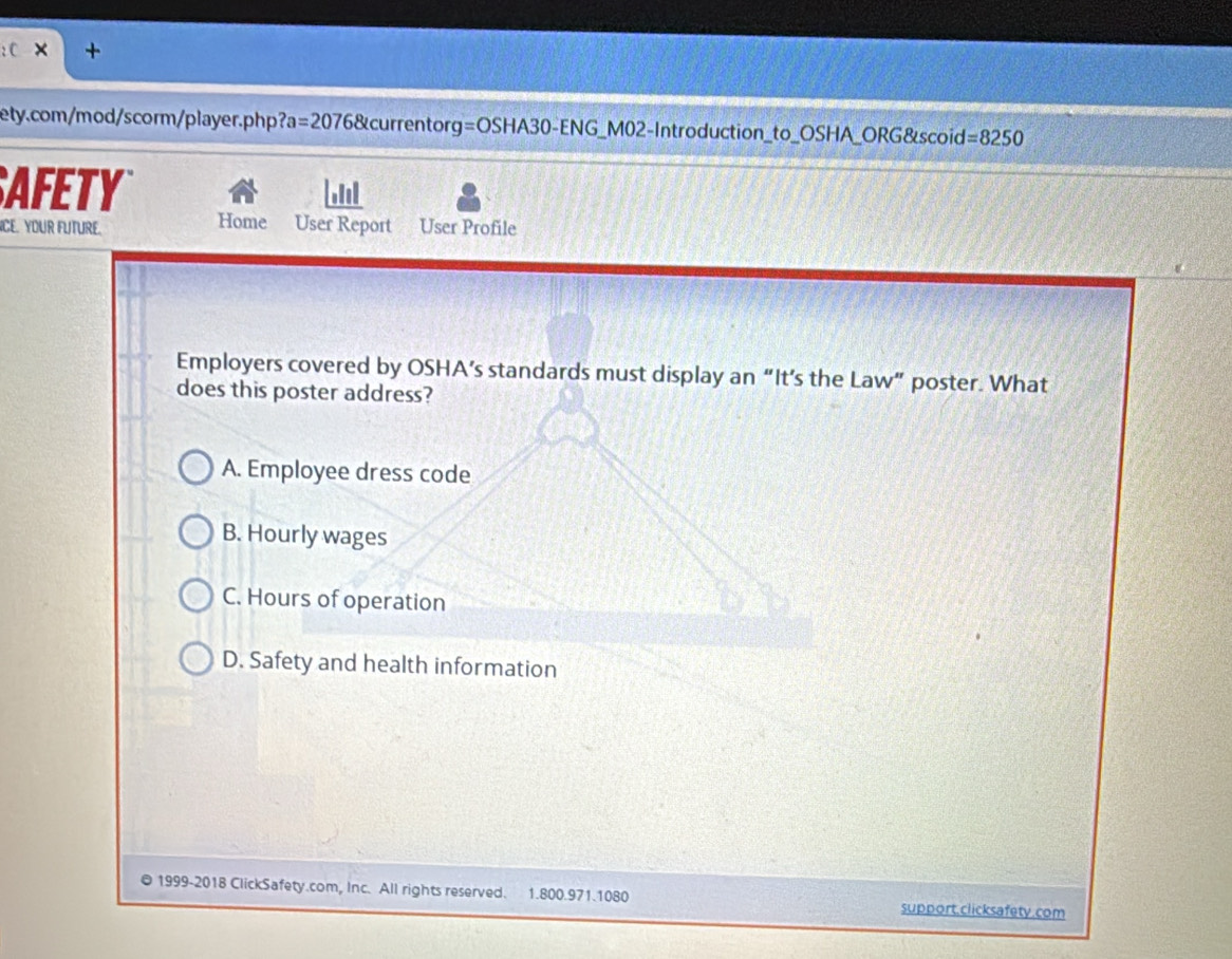 × +
ety.com/mod/scorm/player. php ?a=20768 currentor g=OSHA30-ENG_ MO2- Introduction_to OSHA ORG&scoid =8250 
AFETY
ICE. YOUR FUTURE. Home User Report User Profile
Employers covered by OSHA’s standards must display an “It’s the Law” poster. What
does this poster address?
A. Employee dress code
B. Hourly wages
C. Hours of operation
D. Safety and health information
1999-2018 ClickSafety.com, Inc. All rights reserved. 1.800.971.1080 support.clicksafety.com