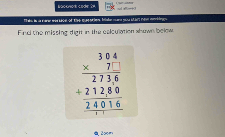 Bookwork code: 2A Calculator 
not allowed 
This is a new version of the question. Make sure you start new workings. 
Find the missing digit in the calculation shown below.
beginarrayr 3beginarrayr 304 * 71 hline 2736 _ 240 hline 14016endarray 
Zoom