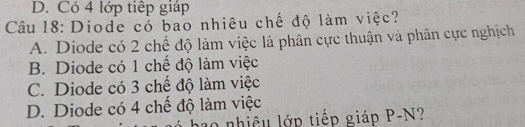 D. Có 4 lớp tiếp giáp
Câu 18: Diode cỏ bao nhiêu chế độ làm việc?
A. Diode có 2 chế độ làm việc là phân cực thuận và phân cực nghịch
B. Diode có 1 chế độ làm việc
C. Diode có 3 chế độ làm việc
D. Diode có 4 chế độ làm việc
hao nhiệu lớp tiếp giáp P-N?