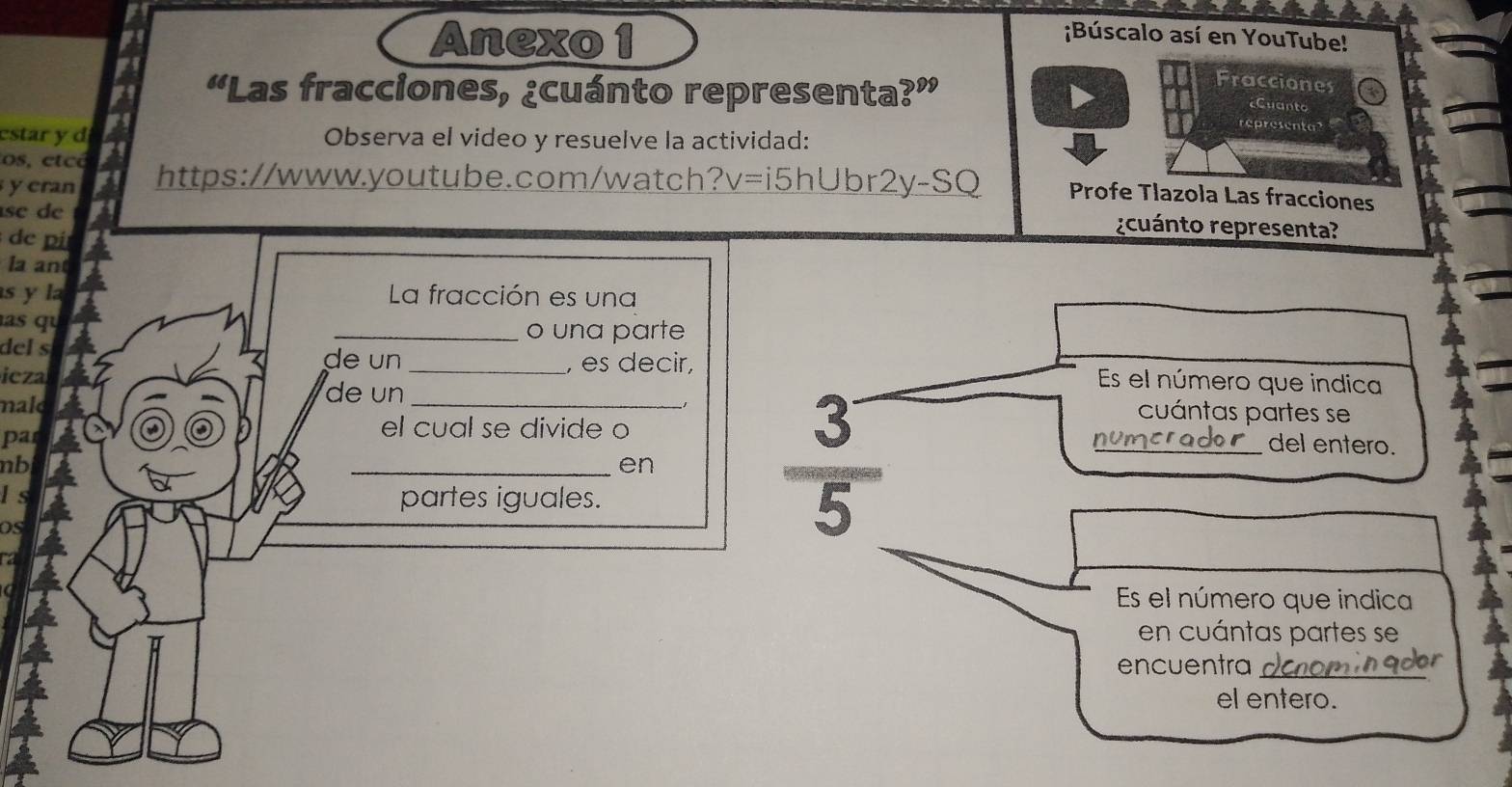 Anexo 1 ;Búscalo así en YouTube! 
Fracciones 
“Las fracciones, ¿cuánto representa yw 
¿Cuanto 
representa 
estar y d Observa el video y resuelve la actividad: 
os, etcé 
y cran https://www.youtube.com/watch? v=i5hUbr2y-SQ Profe Tlazola Las fracciones 
se de 
de pi 
rcuánto representa? 
la an 
s y la La fracción es una 
as qu _o una parte 
, es decir, 
del s de un _Es el número que indica 
de un 
icza _cuántas partes se 
mald 
el cual se divide o 
par _del entero. 
nb 
_en 
Is 
partes iguales. 
os
 3/5 
Es el número que indica 
en cuántas partes se 
encuentra_ 
el entero.