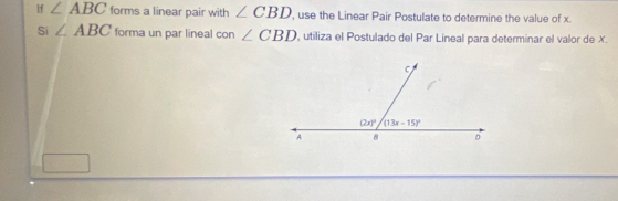 lf ∠ ABC forms a linear pair with ∠ CBD , use the Linear Pair Postulate to determine the value of x.
Si ∠ ABC forma un par lineal con ∠ CBD , utiliza el Postulado del Par Lineal para determinar el valor de X.