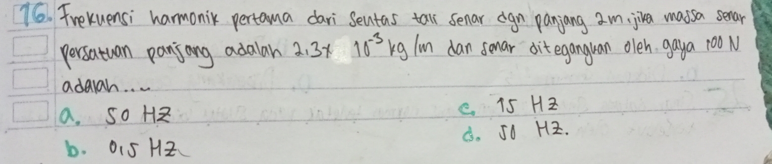 Frekuensi harmonik pertama dari Sentas tall senar cgn paniang am, jiva massa senar
persatuan panjong adalah 2. 3x 10^(-3)kg/m dan sonar dit eganguan oleh gaya 100 N
adaah. . .
a. So H
C 15 Hz
b. 015 H2 B. Jo Hz.