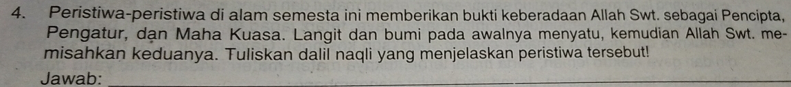 Peristiwa-peristiwa di alam semesta ini memberikan bukti keberadaan Allah Swt. sebagai Pencipta, 
Pengatur, dạn Maha Kuasa. Langit dan bumi pada awalnya menyatu, kemudian Allah Swt. me- 
misahkan keduanya. Tuliskan dalil naqli yang menjelaskan peristiwa tersebut! 
Jawab: