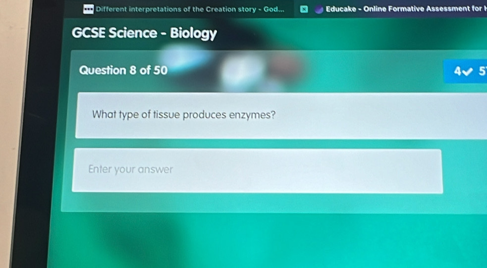 Different interpretations of the Creation story - God... Educake - Online Formative Assessment for! 
GCSE Science - Biology 
Question 8 of 50 5 
What type of tissue produces enzymes? 
Enter your answer