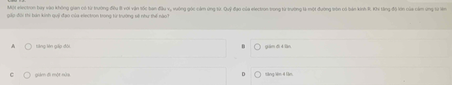 Một electron bay vào không gian có từ trường đều B với vận tốc ban đầu v, vuông góc cảm ứng từ. Quỹ đạo của electron trong từ trường là một đường tròn có bán kính R. Khi tăng độ lớn của cảm ứng từ lên
gấp đôi thì bán kính quỹ đạo của electron trong từ trường sẽ như thế nào?
A tāng lên gấp đôi. B giám đì 4 lần
C giảm đi một nửa. D tǎng lèn 4 lần.