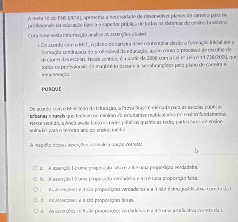 A meta 18 do PNE (2014), apresenta a necessidade de desenvolver planos de carreira para os
profissionais da educação básica e superior pública de todos os sistemas de ensino brasileiro.
Com base nesta informação analise as asserções abaixo:
. De acordo com o MEC, o plano de carreira deve contemplar desde a formação inicial até a
formação continuada do profissional da educação, assim como o processo de escolha de
diretores das escolas. Nesse sentido, é a partir de 2008 com a Lei n° Lei n° 11.738/2008, que
todos os profissionais do magistério passam a ser abrangidos pelo plano de carreira e
remuneração.
PORQUE
De acordo com o Ministério da Educação, a Prova Brasil é ofertada para as escolas públicas
urbanas e rurais que tenham no mínimo 20 estudantes matriculados no ensino fundamental.
Nesse sentido, a Aneb avalia tanto as redes públicas quanto as redes particulares de ensino
voltadas para o terceiro ano do ensino médio.
A respeito dessas asserções, assinale a opção correta:
a. A asserção I é uma proposição falsa e a II é uma proposição verdadeira.
b. A asserção I é uma proposição verdadeira e a II é uma proposição falsa.
c. As asserções I e II são proposições verdadeiras e a II não é uma justificativa correta da L
d. As asserções I e II são proposições falsas.
e. As asserções I e II são proposições verdadeiras e a II é uma justificativa correta da I.