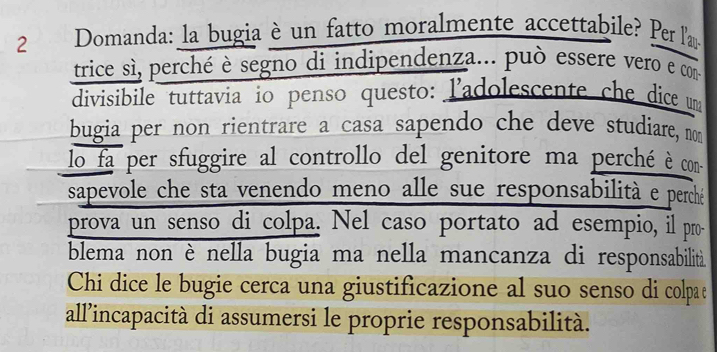 Domanda: la bugia è un fatto moralmente accettabile? Per l'am 
trice sì, perché è segno di indipendenza... può essere vero e com 
divisibile tuttavia io penso questo: l'adolescente che dice uma 
bugia per non rientrare a casa sapendo che deve studiare, nom 
lo fa per sfuggire al controllo del genitore ma perché è con 
sapevole che sta venendo meno alle sue responsabilità e perché 
prova un senso di colpa. Nel caso portato ad esempio, il pro 
blema non è nella bugia ma nella mancanza di responsabilità. 
Chi dice le bugie cerca una giustificazione al suo senso di colpae 
all'incapacità di assumersi le proprie responsabilità.