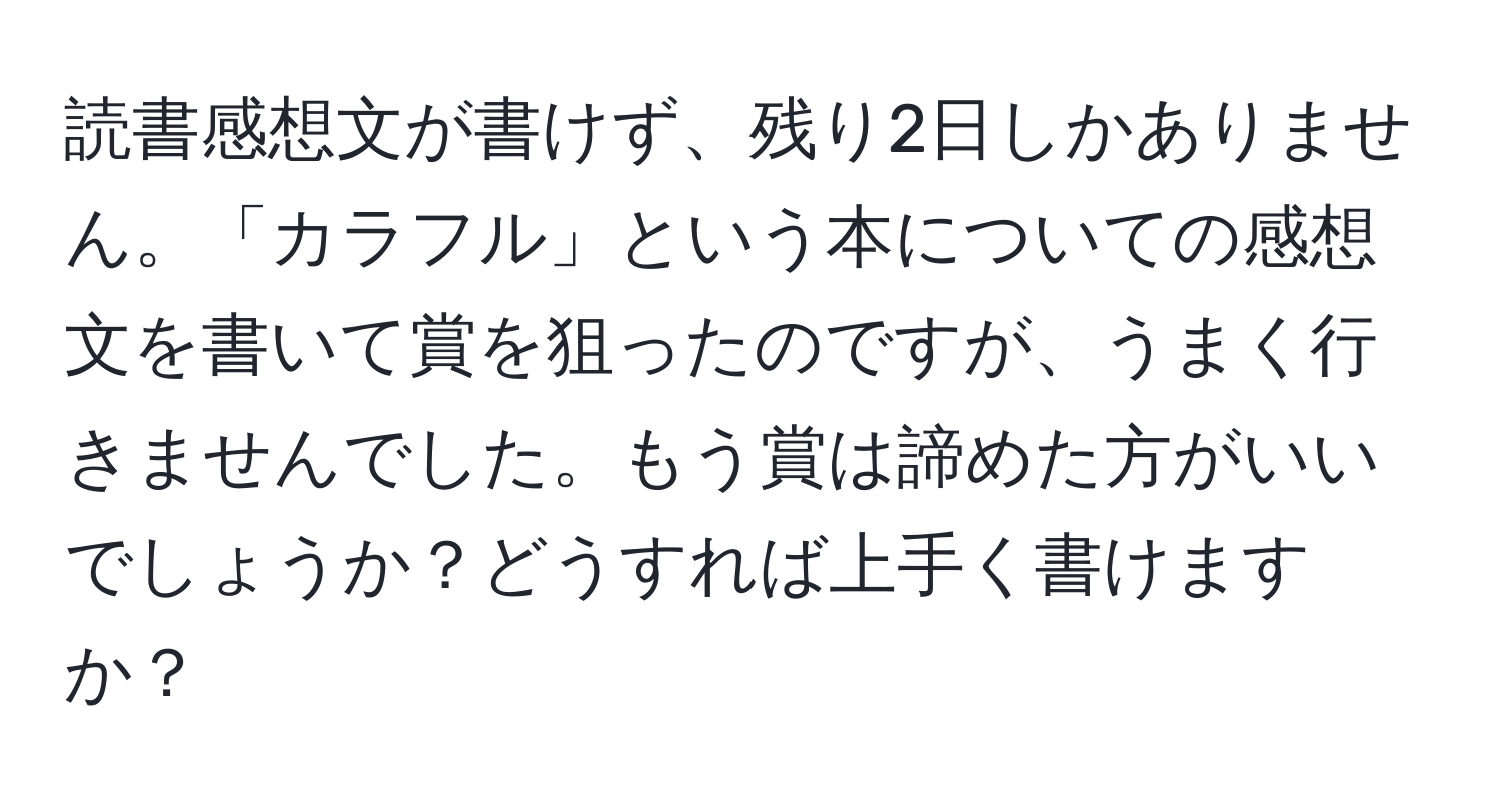 読書感想文が書けず、残り2日しかありません。「カラフル」という本についての感想文を書いて賞を狙ったのですが、うまく行きませんでした。もう賞は諦めた方がいいでしょうか？どうすれば上手く書けますか？