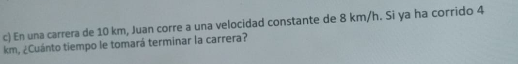 En una carrera de 10 km, Juan corre a una velocidad constante de 8 km/h. Si ya ha corrido 4
km, ¿Cuánto tiempo le tomará terminar la carrera?