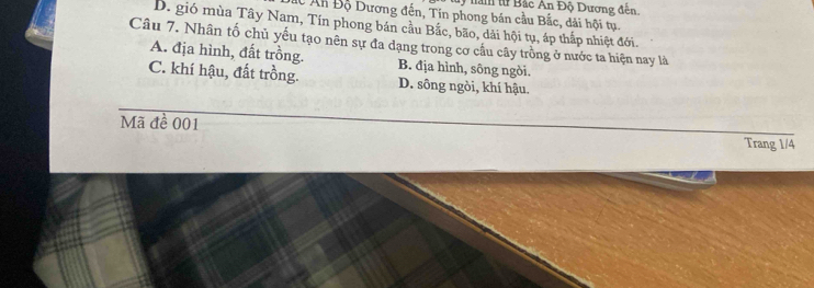 ly nàm tử Bắc An Độ Dương đến
C Ấn Độ Dương đến, Tin phong bán cầu Bắc, dải hội tụ.
D. gió mùa Tây Nam, Tín phong bán cầu Bắc, bão, dải hội tụ, áp thấp nhiệt đới.
Câu 7. Nhân tố chủ yếu tạo nên sự đa dạng trong cơ cầu cây trồng ở nước ta hiện nay là
A. địa hình, đất trồng. B. địa hình, sông ngòi.
C. khí hậu, đất trồng. D. sông ngòi, khí hậu.
Mã đề 001
Trang 1/4