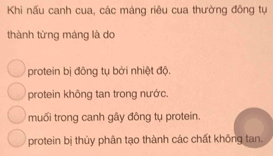 Khi nấu canh cua, các mảng riêu cua thường đông tự
thành từng mảng là do
protein bị đông tụ bởi nhiệt độ.
protein không tan trong nước.
muối trong canh gây đông tụ protein.
protein bị thủy phân tạo thành các chất không tan.