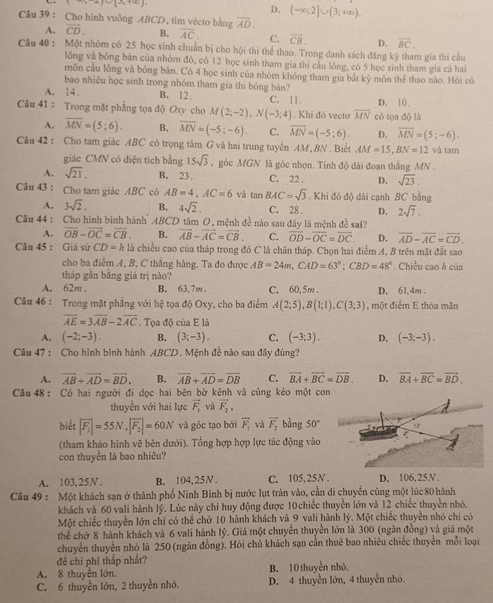 (3,-2)∪ [3,+∈fty )
D. (-∈fty ;2]∪ (3;+∈fty ),
Câu 39 : Cho hình vuông ABCD, tim véctơ bằng overline AD.
A. overline CD.
B. overline AC. C. vector CB. D. overline BC.
Câu 40 : Một nhóm có 25 học sinh chuẩn bị cho hội thí thể thao. Trong danh sách đăng ký tham gia thi cầu
lông và bóng bản của nhỏm đó, có 12 học sinh tham gia thi cầu lông, có 5 học sinh tham gia cã hai
môn cầu lông và bóng bản. Có 4 học sinh của nhóm không tham gia bắt kỳ môn thể thao nào. Hỏi có
bao nhiêu học sinh trong nhóm tham gia thi bóng bản?
A. 14. B. 12. C. 11. D. 10.
Câu 41 : Trong mặt phẳng tọa độ Oxy cho M(2;-2),N(-3;4). Khi đỏ vecto overline MN có tọa độ là
A. overline MN=(5;6). B. overline MN=(-5;-6). C. overline MN=(-5;6). D. overline MN=(5;-6).
Câu 42 : Cho tam giác ABC có trọng tâm G và hai trung tuyến AM , BN . Biết AM=15,BN=12 và tam
giác CMN có diện tích bằng 15sqrt(3) góc MGN là góc nhọn. Tính độ dài đoạn thắng MN .
A. sqrt(21). B. 23 C. 22 . D. sqrt(23).
Câu 43: Cho tam giác ABC có AB=4,AC=6 và tan BAC=sqrt(3). Khi đó độ dài cạnh BC bằng
A. 3sqrt(2). B. 4sqrt(2). C. 28 . D. 2sqrt(7).
Câu 44 : Cho hình binh hành ABCD tâm O, mệnh đề nào sau đây là mệnh đề sai?
A. vector OB-vector OC=overline CB. B. vector AB-vector AC=vector CB. C. overline OD-overline OC=overline DC. D. overline AD-overline AC=overline CD.
Câu 45 : Giả sử CD=h là chiều cao của tháp trong đó C là chân tháp. Chọn hai điểm A, B trên mặt đắt sao
cho ba điểm A, B, C thắng hàng. Ta đo được AB=24m,CAD=63°;CBD=48°. Chiều cao h của
tháp gần bằng giá trị nào?
A. 62m . B. 63.7m . C. 60,5m . D. 61,4m .
Câu 46 : Trong mặt phẳng với hệ tọa độ Oxy, cho ba điểm A(2;5),B(1;1),C(3;3) , một điểm E thỏa mãn
overline AE=3overline AB-2overline AC Tọa độ của E là
A. (-2;-3). B. (3;-3). C. (-3;3). D. (-3;-3).
Câu 47 : Cho hình bình hành .4BCD. Mệnh đề nào sau đây đúng?
A. vector AB+vector AD=vector BD. B. overline AB+overline AD=overline DB C. vector BA+vector BC=vector DB. D. overline BA+overline BC=overline BD.
Câu 48 : Có hai người đi dọc hai bên bờ kênh và cùng kéo một con
thuyền với hai lực vector F_1 và vector F_2,
biết |overline F_1|=55N,|overline F_2|=60N và góc tạo bởi vector F_1 và vector F_2 bằng 50°
(tham khảo hình vẽ bên dưới). Tổng hợp hợp lực tác động vào
con thuyền là bao nhiêu?
A. 103,25N. B. 104,25N. C. 105,25N . D. 106.25N.
Câu 49 : Một khách sạn ở thành phố Ninh Bình bị nước lụt tràn vào, cần di chuyển cùng một lúc 80 hành
khách và 60 vali hành lý. Lúc này chỉ huy động được 10 chiếc thuyền lớn và 12 chiếc thuyền nhỏ.
Một chiếc thuyền lớn chỉ có thể chở 10 hành khách và 9 vali hành lý. Một chiếc thuyền nhỏ chi có
thể chớ 8 hành khách và 6 vali hành lý. Giá một chuyến thuyền lớn là 300 (ngàn đồng) và giá một
chuyến thuyền nhỏ là 250 (ngàn đồng). Hỏi chủ khách sạn cần thuê bao nhiêu chiếc thuyển mỗi loại
để chi phí thắp nhất?
A. 8 thuyền lớn. B. 10 thuyền nhỏ.
C. 6 thuyền lớn, 2 thuyền nhỏ. D. 4 thuyền lớn, 4 thuyền nhỏ.