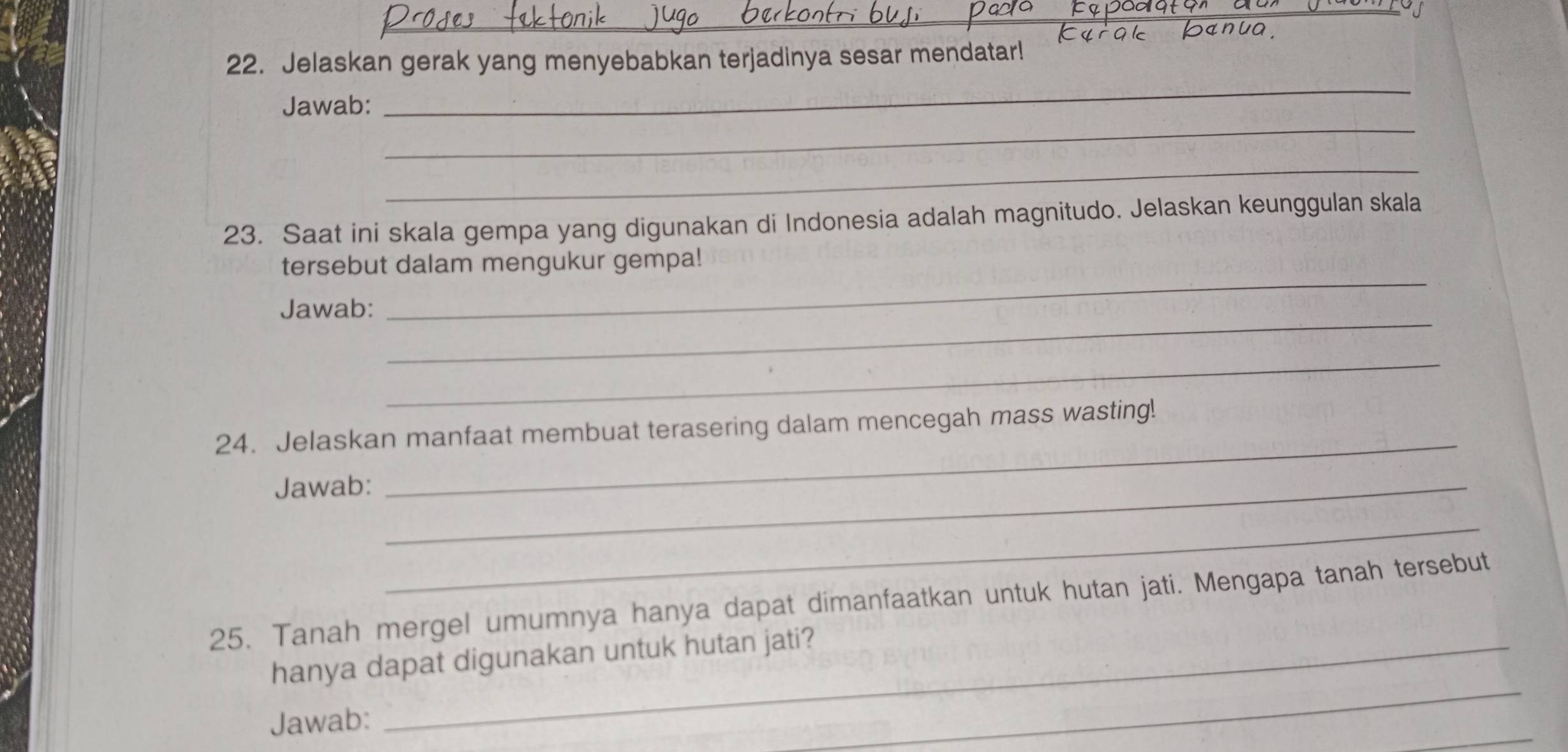 Jelaskan gerak yang menyebabkan terjadinya sesar mendatar! 
_ 
Jawab: 
_ 
_ 
23. Saat ini skala gempa yang digunakan di Indonesia adalah magnitudo. Jelaskan keunggulan skala 
_ 
tersebut dalam mengukur gempa! 
_ 
Jawab: 
_ 
24. Jelaskan manfaat membuat terasering dalam mencegah mass wasting! 
Jawab:_ 
_ 
_ 
25. Tanah mergel umumnya hanya dapat dimanfaatkan untuk hutan jati. Mengapa tanah tersebut 
_ 
hanya dapat digunakan untuk hutan jati? 
Jawab: 
_