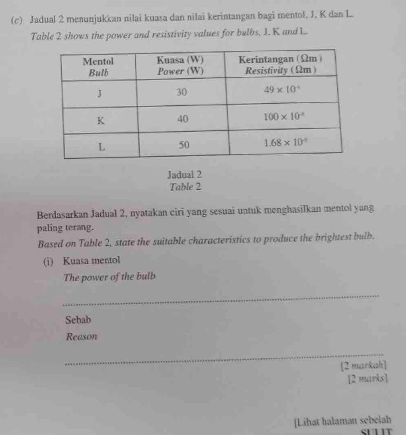 Jadual 2 menunjukkan nilai kuasa dan nilai kerintangan bagi mentol, J, K dan L.
Table 2 shows the power and resistivity values for bulbs, 1. K and L.
Jadual 2
Table 2
Berdasarkan Jadual 2, nyatakan ciri yang sesuai untuk menghasilkan mentol yang
paling terang.
Based on Table 2, state the suitable characteristics to produce the brightest bulb.
(i) Kuasa mentol
The power of the bulb
_
Sebab
Reason
_
[2 markah]
[2 marks]
[Lihat halaman sebelah