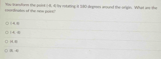 You transform the point (-8,4) by rotating it 180 degrees around the origin. What are the
coordinates of the new point?
(-4,8)
(-4,-8)
(4,8)
(8,-4)