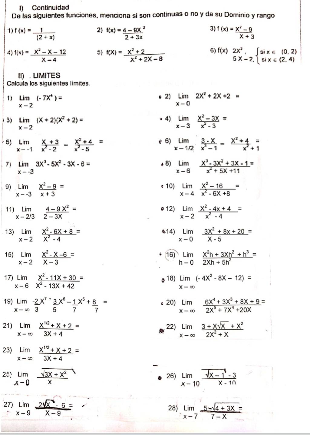 Continuidad
De las siguientes funciones, menciona si son continuas o no y da su Dominio y rango
1) f(x)= 1/(2+x)  f(x)= (4-9x^2)/2+3x  f(x)= (x^2-9)/x+3 
2
3)
4) f(x)= (x^2-x-12)/x-4  f(X)= (X^2+2)/X^2+2X-8  f(x)beginarrayr 2x^2, 5x-2,endarray beginarrayl six∈ (0,2) six∈ (2,4)endarray.
5
6)
II) . LIMITES
Calcula los siguientes límites.
2)
1) limlimits _x-2(-7x^4)= limlimits _xto 02x^2+2x+2=
4)
3) limlimits _x-2(x+2)(x^2+2)= limlimits _xto 3 (x^2-3x)/x^2-3 =
5) limlimits _xto -1 (x+3)/x^2-2 - (x^2+4)/x^2-5 = limlimits _xto 1/2 (3-x)/x^3-1 - (x^2+4)/x^2+1 beginarrayr = 1endarray
e 6)
7) limlimits _x--33x^3-5x^2-3x-6= o 8) limlimits _xto 6 (x^3-3x^2+3x-1)/x^2+5x+11 =
1 9) limlimits _xto -3 (x^2-9)/x+3 = 10) limlimits _xto 4 (x^2-16)/x^2-6x+8 =
11) limlimits _x-2/3 (4-9X^2)/2-3X = 12) limlimits _xto 2 (x^2-4x+4)/x^2-4 =
13) limlimits _xto 2 (x^2-6x+8)/x^2-4 = s14) limlimits _xto 0 (3x^2+8x+20)/x-5 =
15) limlimits _xto 2 (x^2-x-6)/x-3 = 16) limlimits _hto 0 (X^2h+3Xh^2+h^3)/2Xh+5h^2 =
17) limlimits _xto 6 (x^2-11x+30)/x^2-13X+42 = 18) limlimits _xto ∈fty (-4x^2-8x-12)=
19) limlimits _xto ∈fty frac -23^((x^7)+)frac 35^((x^6))-frac 17^((x^5))+ 8/7 = 20) limlimits _xto ∈fty  (6X^4+3X^3+8X+9)/2X^5+7X^4+20X =
21) limlimits _xto ∈fty  (x^(1/2)+x+2)/3X+4 = 22) limlimits _xto ∈fty  (3+xsqrt(x)+x^2)/2X^2+X 
23) limlimits _xto ∈fty  (x^(1/2)+x+2)/3X+4 =
25) limlimits _xto 0 (sqrt(3x+x^2))/x  26) limlimits _xto 10 (sqrt(x-1)-3)/x-10 
27) limlimits _xto 9 (2sqrt(x)-6)/x-9 =
28) limlimits _xto 7 (5-sqrt(4+3x))/7-x =