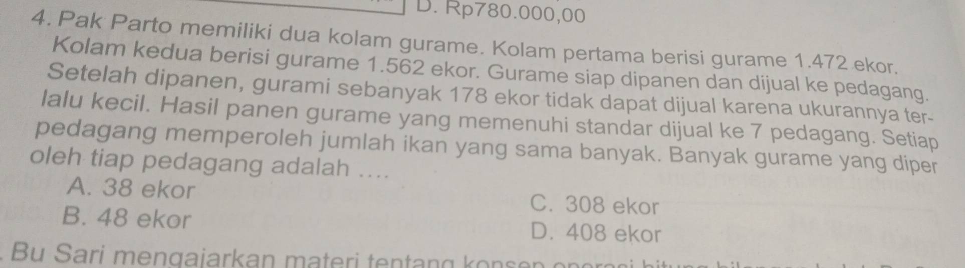 D. Rp780.000,00
4. Pak Parto memiliki dua kolam gurame. Kolam pertama berisi gurame 1.472 ekor.
Kolam kedua berisi gurame 1.562 ekor. Gurame siap dipanen dan dijual ke pedagang.
Setelah dipanen, gurami sebanyak 178 ekor tidak dapat dijual karena ukurannya ter-
lalu kecil. Hasil panen gurame yang memenuhi standar dijual ke 7 pedagang. Setiap
pedagang memperoleh jumlah ikan yang sama banyak. Banyak gurame yang diper
oleh tiap pedagang adalah ....
A. 38 ekor C. 308 ekor
B. 48 ekor D. 408 ekor