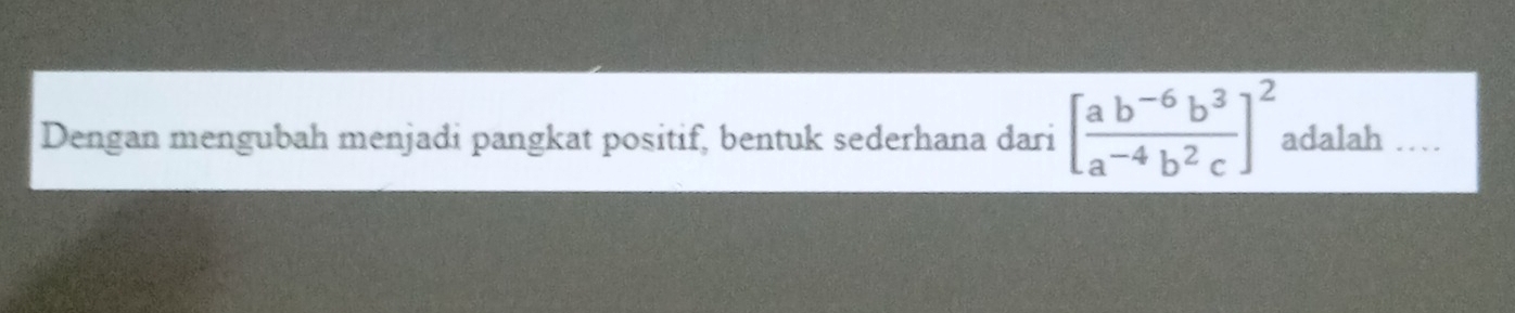 Dengan mengubah menjadi pangkat positif, bentuk sederhana dari [ (ab^(-6)b^3)/a^(-4)b^2c ]^2 adalah_