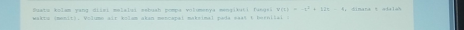 Suatu kolam yang diisi melalui sebuah pompa volumenya mengikuti fungsi V(t)=-t^2+12t-4 , dimana t adalah 
waktu (menit). Volume air kolam akan mencapai maksimal pada saat t bernilai :