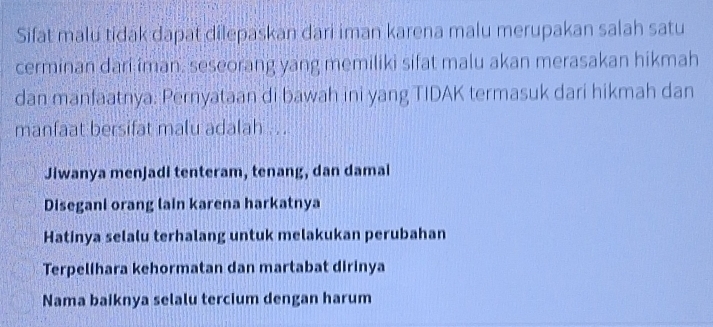 Sifat malu tidak dapat dilepaskan dari iman karena malu merupakan salah satu
cerminan dari iman. seseorang yang memiliki sifat malu akan merasakan hikmah
dan manfaatnya: Pernyataan di bawah ini yang TIDAK termasuk dari hikmah dan
manfaat bersifat malu adalah ...
Jiwanya menjadi tenteram, tenang, dan damai
Disegani orang lain karena harkatnya
Hatinya selalu terhalang untuk melakukan perubahan
Terpelihara kehormatan dan martabat dirinya
Nama baiknya selalu tercium dengan harum